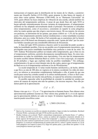 instrucciones al respecto para la distribución de los trastes de la vihuela, y posterior-
mente por Gioseffo Zarlino (1519-1590), quien propone la idea básica de repartir el
error entre varias quintas. Mersenne (1588-1648), en su “Harmonie Universelle” de
1636, quien obtiene las leyes empíricas de vibración de una cuerda, calcula también los
intervalos del temperamento uniforme. A pesar de que desde fines del siglo XVII se
hayan aplicado sistemáticamente diversas variantes de temperamento, el temperamento
uniforme no fue adoptado universalmente desde el principio. Previamente se utilizaban
otros temperamentos, como el mesotónico, consistente en repartir la coma pitagórica
entre las cuatro quintas que dan origen a una tercera mayor. De esa manera, las terceras
son perfectas, en detrimento de las quintas, que pasan a diferir en −1,5% de las quintas
justas. Este temperamento permitía realizar modulaciones a varias tonalidades (escalas)
diferentes, pero no a todas. De hecho el Sol sostenido que es enarmónico del La bemol,
produce con el Mi bemol una disonancia conocida como “quinta del lobo” por los noto-
rios batidos causados por una considerable diferencia de frecuencias.
       A fines del siglo XVII comienza a hacerse sentir la necesidad de poder acceder a
todas las tonalidades posibles. Esto no era posible con el temperamento mesotónico, que
privilegiaba unas pocas tonalidades haciéndolas muy perfectas a costa de las otras. En
1691 Andreas Werckmeister publicó un tratado sobre temperamento, que si bien no era
el temperamento uniforme, permitía discrepancias razonablemente bajas. En estos tem-
peramentos no todas las tonalidades eran equivalentes. Con este tipo de temperamento
en mente escribió Johann Sebastian Bach su célebre Clave bien temperado, un conjunto
de 48 preludios y fugas que explotan todas las posibles tonalidades.16 Sin embargo,
contrariamente a lo que se creyó durante más de dos siglos, parece que el temperamento
de Bach no es ni el temperamento uniforme ni los de Werckmeister.17
       La escala temperada de 12 notas resulta bastante satisfactoria y, de hecho, debido
a que lleva ya más de 200 años en vigencia en la música occidental, los oídos de músi-
cos y no músicos se encuentran completamente habituados a ella, al punto de que una
escala pura suena hoy extraña cuando se la utiliza melódicamente, si bien es fácil cons-
tatar que las armonías son mucho más perfectas, en especial las armonías consonantes.
       Es posible especular sobre la posibilidad de extender la cantidad de sonidos por
octava de manera de mejorar aún más las quintas y las terceras mayores. Para ello po-
demos partir de la aproximación
                                              (3/2)n ≅ 2m,                                              (7)
Hemos visto que si n = 12 y m = 7 la aproximación es bastante buena. Para obtener otras
aproximaciones podemos razonar así. Para valores muy grandes de n y m es de suponer
que la aproximación debería ser cada vez mejor. Si tomamos logaritmos, dicha aproxi-
mación puede reescribirse como
                            m    log(2)
                              ≅             ≅ 1,70951129135145...                                       (8)
                            n   log(3 / 2 )

16
     Bach no fue el primero en escribir un conjunto de preludios y fugas en todas las tonalidades. Bernhard
     Christian Weber, a principios del siglo XVIII escribió una obra similar.
17
     Bradley Lehman, en su artículo “Bach’s extraordinary temperament: our Rosetta Stone1”, publica-
     do en febrero de 2005 en Early Music, realiza un análisis del enigmático ornamento ubicado en el
     borde superior del frontispicio de su “Clave bien temperado” y concluye que contiene instrucciones
     precisas de cómo realizar la partición de la octava a través de una distribución no uniforme de la coma
     pitagórica. La escala por encadenamiento de quintas parte del Fa y utiliza 5 quintas menores en 1/6 de
     coma pitagórica con respecto la pura (3/2), luego tres quintas puras, y por último dos quintas 1/12 de
     coma pitagórica menores que la pura.

                                                      9
 