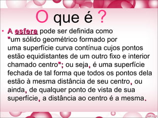 O que é ?
• AA esferaesfera pode ser definida como
""um sólido geométrico formado por
uma superfície curva contínua cujos pontos
estão equidistantes de um outro fixo e interior
chamado centro";"; ou seja,, é uma superfície
fechada de tal forma que todos os pontos dela
estão à mesma distância de seu centro,, ou
ainda,, de qualquer ponto de vista de sua
superfície,, a distância ao centro é a mesma..