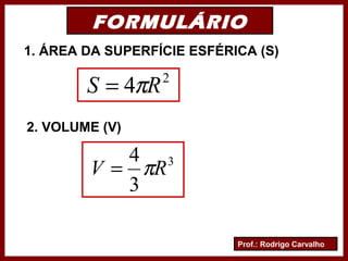 Prof.: Rodrigo Carvalho
FORMULÁRIO
1. ÁREA DA SUPERFÍCIE ESFÉRICA (S)
2. VOLUME (V)
2
4 RS π=
3
3
4
RV π=
 