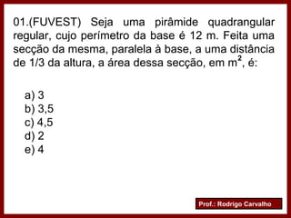 Prof.: Rodrigo Carvalho
01.(FUVEST) Seja uma pirâmide quadrangular
regular, cujo perímetro da base é 12 m. Feita uma
secção da mesma, paralela à base, a uma distância
de 1/3 da altura, a área dessa secção, em m , é:
a) 3
b) 3,5
c) 4,5
d) 2
e) 4
2
 