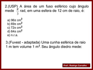 Prof.: Rodrigo Carvalho
2.(USP) A área de um fuso esférico cujo ângulo
mede rad, em uma esfera de 12 cm de raio, é:
3
π
a) 96π cm
b) 69π cm
c) 72π cm
d) 64π cm
e) n.r.a.
2
2
2
2
3.(Fuvest - adaptada) Uma cunha esférica de raio
1 m tem volume 1 m . Seu ângulo diedro mede:3
 