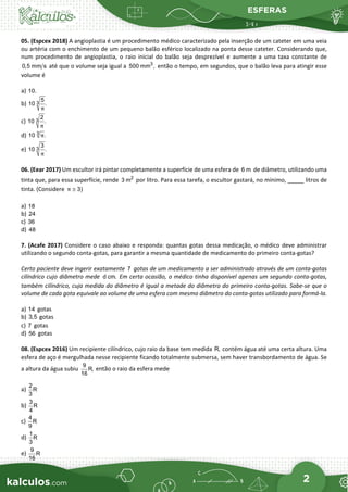 ESFERAS
2
05. (Espcex 2018) A angioplastia é um procedimento médico caracterizado pela inserção de um cateter em uma veia
ou artéria com o enchimento de um pequeno balão esférico localizado na ponta desse cateter. Considerando que,
num procedimento de angioplastia, o raio inicial do balão seja desprezível e aumente a uma taxa constante de
0,5 mm s até que o volume seja igual a 3
500 mm , então o tempo, em segundos, que o balão leva para atingir esse
volume é
a) 10.
b) 3
5
10 .
π
c) 3
2
10 .
π
d) 3
10 .
π
e) 3
3
10 .
π
06. (Eear 2017) Um escultor irá pintar completamente a superfície de uma esfera de 6 m de diâmetro, utilizando uma
tinta que, para essa superfície, rende 2
3 m por litro. Para essa tarefa, o escultor gastará, no mínimo, _____ litros de
tinta. (Considere 3)
≅
π
a) 18
b) 24
c) 36
d) 48
7. (Acafe 2017) Considere o caso abaixo e responda: quantas gotas dessa medicação, o médico deve administrar
utilizando o segundo conta-gotas, para garantir a mesma quantidade de medicamento do primeiro conta-gotas?
Certo paciente deve ingerir exatamente 7 gotas de um medicamento a ser administrado através de um conta-gotas
cilíndrico cujo diâmetro mede d cm. Em certa ocasião, o médico tinha disponível apenas um segundo conta-gotas,
também cilíndrico, cuja medida do diâmetro é igual a metade do diâmetro do primeiro conta-gotas. Sabe-se que o
volume de cada gota equivale ao volume de uma esfera com mesmo diâmetro do conta-gotas utilizado para formá-la.
a) 14 gotas
b) 3,5 gotas
c) 7 gotas
d) 56 gotas
08. (Espcex 2016) Um recipiente cilíndrico, cujo raio da base tem medida R, contém água até uma certa altura. Uma
esfera de aço é mergulhada nesse recipiente ficando totalmente submersa, sem haver transbordamento de água. Se
a altura da água subiu
9
R,
16
então o raio da esfera mede
a)
2
R
3
b)
3
R
4
c)
4
R
9
d)
1
R
3
e)
9
R
16
 