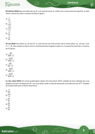 ESFERAS
3
09. (Efomm 2016) Seja uma esfera de raio R e um cubo de aresta A, ambos com a mesma área de superfície. A razão
entre o volume do cubo e o volume da esfera é igual a
a)
1
.
π
b) .
12
π
c)
2
.
3
π
d) .
3
π
e) .
6
π
10. (Ita 2016) Uma esfera 1
S , de raio R 0,
> está inscrita num cone circular reto K. Outra esfera, 2
S , de raio r, com
0 r R,
< < está contida no interior de K e é simultaneamente tangente à esfera 1
S e à superfície lateral de K. O volume
de K é igual a
a)
5
R
.
3r(R r)
π
−
b)
5
2 R
.
3r(R r)
π
−
c)
5
R
.
r(R r)
π
−
d)
5
4 R
.
3r(R r)
π
−
e)
5
5 R
.
3r(R r)
π
−
11. (Esc. Naval 2015) Um prisma quadrangular regular tem área lateral 36 6 unidades de área. Sabendo que suas
diagonais formam um ângulo de 60° com suas bases, então a razão do volume de uma esfera de raio 1 6
24 unidades
de comprimento para o volume do prisma é
a)
8
81π
b)
81
8
π
c)
8
81
π
d)
8
27
π
e)
81
8π
 