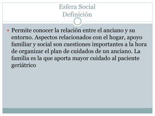 Esfera Social
Definición
 Permite conocer la relación entre el anciano y su
entorno. Aspectos relacionados con el hogar, apoyo
familiar y social son cuestiones importantes a la hora
de organizar el plan de cuidados de un anciano. La
familia es la que aporta mayor cuidado al paciente
geriátrico
 