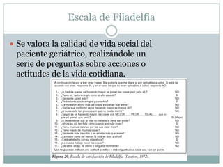 Escala de Filadelfia
 Se valora la calidad de vida social del
paciente geriátrico, realizándole un
serie de preguntas sobre acciones o
actitudes de la vida cotidiana.
 