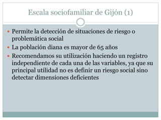 Escala sociofamiliar de Gijón (1)
 Permite la detección de situaciones de riesgo o
problemática social
 La población diana es mayor de 65 años
 Recomendamos su utilización haciendo un registro
independiente de cada una de las variables, ya que su
principal utilidad no es definir un riesgo social sino
detectar dimensiones deficientes
 