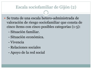 Escala sociofamiliar de Gijón (2)
 Se trata de una escala hetero-administrada de
valoración de riesgo sociofamiliar que consta de
cinco ítems con cinco posibles categorías (1-5):
- Situación familiar.
- Situación económica.
- Vivencia
- Relaciones sociales
- Apoyo de la red social
 