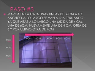  MARCA EN LA CAJA UNAS LINEAS DE 4 CM A LO 
ANCHO Y A LO LARGO SE VAN A IR ALTERNANDO 
YA QUE ARÁS A LO LARGO UNA MDIDA DE 4 CM, 
UNA DE 6CM, NUEVAMENTE UNA DE 4 CM, OTRA DE 
6 Y POR ULTIMO OTRA DE 4CM 
4 CM 
4 CM 
4 CM 
4CM 6CM 4CM 6CM 4CM 
 