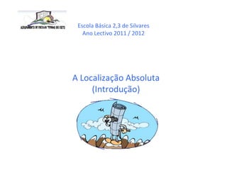 Escola Básica 2,3 de Silvares
   Ano Lectivo 2011 / 2012




A Localização Absoluta
     (Introdução)
 