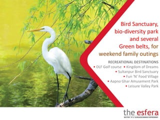 RECREATIONAL DESTINATIONS
• DLF Golf course • Kingdom of Dreams
• Sultanpur Bird Sanctuary
• Fun ‘N’ Food Village
• Aapno Ghar Amusement Park
• Leisure Valley Park
Bird Sanctuary,
bio-diversity park
and several
Green belts, for
weekend family outings
 