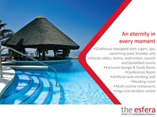 •Clubhouse equipped with a gym, spa,
swimming pool, Snooker and
billiards tables, tennis, badminton, squash
and basketball courts
•Exclusive lounge & Cards Room
•Conference Room
•Artificial rock-climbing wall
•Reading room
•Multi-cuisine restaurants
•Yoga and aerobics centre
An eternity in
every moment
 
