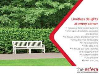 •Expansive landscaped gardens
•Inter-spread benches, canopies
and gazebos
•In-house school and kindergarten
•On call service for laundry
•In-house grocery
•Kids’ play area
•In-house day care facilities
and a jogging track
•An amphitheatre
•Leisure park
•Power back-up
Limitless delights
at every corner
 