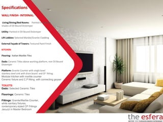 WALL FINISH- INTERNAL:
Living/Dining/Bed Rooms: Painted in pleasing
shades of Oil Bound Distemper
Utility: Painted in Oil Bound Distemper
Lift Lobbies: Selected Marble/Granite Cladding
External Façade of Towers: Textured Paint Finish
KITCHEN:
Flooring: Italian Marble Tiles
Dado: Ceramic Titles above working platform, rest Oil Bound
Distemper
Platform: Granite Counter with single bowl
stainless steel sink with drain board and CP fitting .
Modular kitchen with marble counter
Ceramic fixture and C.P fitting with connecting geyser
TOILETS:
Dado: Selected Ceramic Tiles
Floorings: Ceramic Tiles
Fittings: Granite/Marble Counter,
white sanitary fixtures,
contemporary styled CP Fittings
Jacuzzi in Master Bedroom
.
Specifications
 