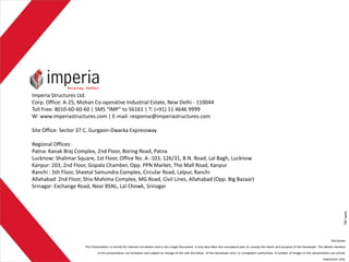 Imperia Structures Ltd.
Corp. Office: A-25, Mohan Co-operative Industrial Estate, New Delhi - 110044
Toll Free: 8010-60-60-60 | SMS “IMP” to 56161 | T: (+91) 11 4646 9999
W: www.imperiastructures.com | E-mail: response@imperiastructures.com
Site Office: Sector 37 C, Gurgaon-Dwarka Expressway
Regional Offices:
Patna: Kanak Braj Complex, 2nd Floor, Boring Road, Patna
Lucknow: Shalimar Square, 1st Floor, Office No. A -103, 126/31, B.N. Road, Lal Bagh, Lucknow
Kanpur: 203, 2nd Floor, Gopala Chamber, Opp. PPN Market, The Mall Road, Kanpur
Ranchi : 5th Floor, Sheetal Samundra Complex, Circular Road, Lalpur, Ranchi
Allahabad: 2nd Floor, Shiv Mahima Complex, MG Road, Civil Lines, Allahabad (Opp. Big Bazaar)
Srinagar: Exchange Road, Near BSNL, Lal Chowk, Srinagar
Disclaimer
This Presentation is strictly for internal circulation and is not a legal Document. It only describes the conceptual plan to convey the intent and purpose of the Developer. The details mention
in this presentation are tentative and subject to change at the sole discretion of the Developer and / or competent authorities. A number of images in this presentation are artistic
impression only.
T&C
apply
 