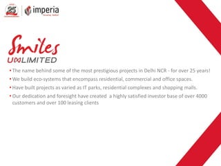 • The name behind some of the most prestigious projects in Delhi NCR - for over 25 years!
• We build eco-systems that encompass residential, commercial and office spaces.
• Have built projects as varied as IT parks, residential complexes and shopping malls.
• Our dedication and foresight have created a highly satisfied investor base of over 4000
customers and over 100 leasing clients
 
