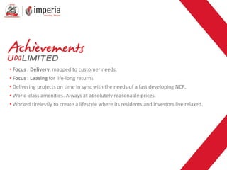 • Focus : Delivery, mapped to customer needs.
• Focus : Leasing for life-long returns
• Delivering projects on time in sync with the needs of a fast developing NCR.
• World-class amenities. Always at absolutely reasonable prices.
• Worked tirelessly to create a lifestyle where its residents and investors live relaxed.
 