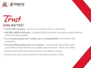 • A zero-debt company – we back our projects with our own funds.
• ISO 9001:2008 certification : Sustained ability to deliver innovative projects without
compromising on quality.
• Have already leased over 2 million sq. ft. to leading MNC’s and fortune 500
companies.
• Ensuring lifelong returns for our investors – have already leased 500 studio
apartments at H2O Residency to a global operator brand . Home Like Hotels
• And pre-leased the Coral Tower at H2O to the Reliance Group.
• Imperia has a pan-India presence for doorstep customer service
 