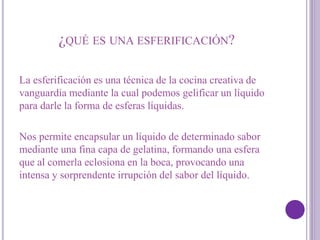 ¿QUÉ ES UNA ESFERIFICACIÓN?
La esferificación es una técnica de la cocina creativa de
vanguardia mediante la cual podemos gelificar un líquido
para darle la forma de esferas líquidas.
Nos permite encapsular un líquido de determinado sabor
mediante una fina capa de gelatina, formando una esfera
que al comerla eclosiona en la boca, provocando una
intensa y sorprendente irrupción del sabor del líquido.
 