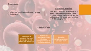 Dosis de 2 a 5 mg/día en menores de 5
años y 5 mg/día en mayores de 5 años
El requerimiento diario normal en los
adultos es de 200 ug/día y en los niños
es de 3,3-3,6 ug/kg/día
Tratamiento:
• Niños con hemólisis moderada y severa
• Embarazo
Suplemento de folato
ESPLENECTOMIA
Disminuye la
hemólisis logrando
prolongar la vida
media del eritrocito
Reduce las
manifestaciones
clínicas y
complicaciones de
los casos severos
Resuelve
completamente en
los casos leves
 