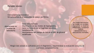 Clínicamente asintomático
Sin esferocitos en el extendido de sangre periférica
Portador silente:
Alteraciones en
pruebas de
laboratorio
Leve reticulocitosis
Disminución de los niveles de haptoglobina
Leve incremento de la fragilidad osmótica
Autohemólisis
Acortamiento del tiempo de lisis en el test de glicerol
acidificado
Ningún test aislado es suficiente para el diagnóstico, requiriéndose la evaluación conjunta de
exámenes complementarios
No puede descartarse
un estado de portador
a pesar de no observar
esferocitos y presentar
índices
hematimétricos y
reticulocitos normales.
 