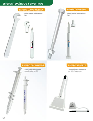 Esfero cuerpo plata, sistema
retráctil y pieza movible
Cuerpo acabado metalizado con
tapa.
Cuerpo acabado metalizado con
tapa.
ESFERO CALIBRADOR
ESFERO TORNILLOESFERO LLAVE INGLESA
Cuerpo en plástico brillante con
base adhesiva y resorte.
ESFERO RESORTE
28
ESFEROS TEMÁTICOS Y DIVERTIDOS
 