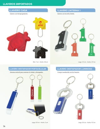 Cuerpo translucido con luz interior.
LLAVERO DESTAPADOR LUMINOSO
Largo: 8.6 cm - Ancho: 4.3 cm
Sistema retráctil para sostener el celular y destapador.
LLAVERO DESTAPADOR PORTACELULAR
Largo: 8.3 cm - Ancho: 2 cm
Llavero con herraje giratorio.
LLAVERO CASA
Alto: 7 cm - Ancho: 5.8 cm
Llavero con luz led y botón.
LLAVERO LINTERNA 1
Largo: 5.5 cm - Ancho: 2.9 cm
34
LLAVEROS IMPORTADOS
 