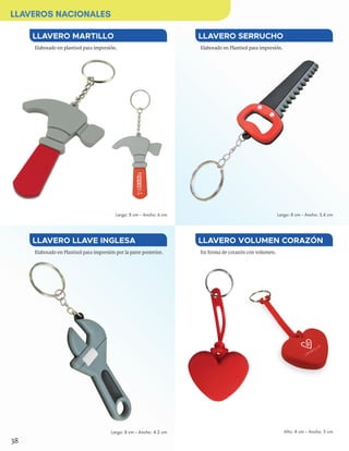 En forma de corazón con volumen.
LLAVERO VOLUMEN CORAZÓN
Alto: 4 cm - Ancho: 5 cm
Elaborado en plastisol para impresión.
LLAVERO MARTILLO
Elaborado en Plastisol para impresión.
Elaborado en Plastisol para impresión por la parte posterior.
LLAVERO SERRUCHO
LLAVERO LLAVE INGLESA
Largo: 8 cm - Ancho: 3.4 cmLargo: 8 cm - Ancho: 6 cm
Largo: 8 cm - Ancho: 4.2 cm
38
LLAVEROS NACIONALES
 
