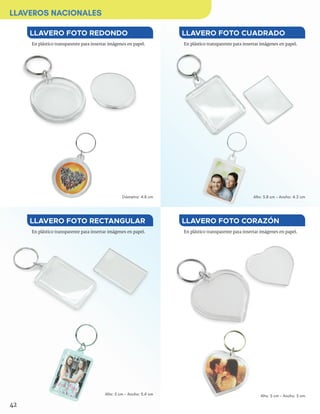 En plástico transparente para insertar imágenes en papel.En plástico transparente para insertar imágenes en papel.
En plástico transparente para insertar imágenes en papel.En plástico transparente para insertar imágenes en papel.
LLAVERO FOTO CUADRADOLLAVERO FOTO REDONDO
LLAVERO FOTO CORAZÓNLLAVERO FOTO RECTANGULAR
Diámetro: 4.8 cm
Alto: 5 cm - Ancho: 3.4 cm
Alto: 5.8 cm - Ancho: 4.2 cm
Alto: 5 cm - Ancho: 5 cm
42
LLAVEROS NACIONALES
 
