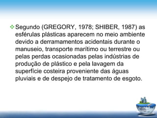 Segundo (GREGORY, 1978; SHIBER, 1987) as
esférulas plásticas aparecem no meio ambiente
devido a derramamentos acidentais durante o
manuseio, transporte marítimo ou terrestre ou
pelas perdas ocasionadas pelas indústrias de
produção de plástico e pela lavagem da
superfície costeira proveniente das águas
pluviais e de despejo de tratamento de esgoto.
 