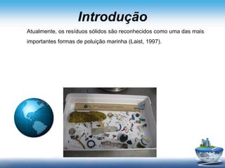 Introdução
Atualmente, os resíduos sólidos são reconhecidos como uma das mais
importantes formas de poluição marinha (Laist, 1997).
 