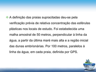  A definição das praias supracitadas deu-se pela
verificação prévia de relativa concentração das esférulas
plásticas nos locais de estudo. Foi estabelecida uma
malha amostral de 50 metros, perpendicular à linha da
água, a partir da última maré mais alta e a região inicial
das dunas embrionárias. Por 100 metros, paralelos à
linha da água, em cada praia, definida por GPS.
 