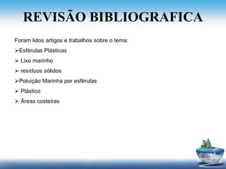 REVISÃO BIBLIOGRAFICA
Foram lidos artigos e trabalhos sobre o tema:
Esférulas Plásticas
 Lixo marinho
 resíduos sólidos
Poluição Marinha por esférulas
 Plástico
 Áreas costeiras
 