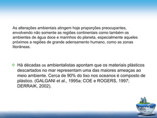  Há décadas os ambientalistas apontam que os materiais plásticos
descartados no mar representam uma das maiores ameaças ao
meio ambiente. Cerca de 90% do lixo nos oceanos é composto de
plástico. (GALGANI et al., 1995a; COE e ROGERS, 1997;
DERRAIK, 2002).
As alterações ambientais atingem hoje proporções preocupantes,
envolvendo não somente as regiões continentais como também os
ambientes de água doce e marinhos do planeta, especialmente aqueles
próximos a regiões de grande adensamento humano, como as zonas
litorâneas.
 