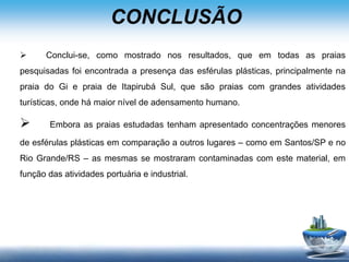 CONCLUSÃO
 Conclui-se, como mostrado nos resultados, que em todas as praias
pesquisadas foi encontrada a presença das esférulas plásticas, principalmente na
praia do Gi e praia de Itapirubá Sul, que são praias com grandes atividades
turísticas, onde há maior nível de adensamento humano.
 Embora as praias estudadas tenham apresentado concentrações menores
de esférulas plásticas em comparação a outros lugares – como em Santos/SP e no
Rio Grande/RS – as mesmas se mostraram contaminadas com este material, em
função das atividades portuária e industrial.
 