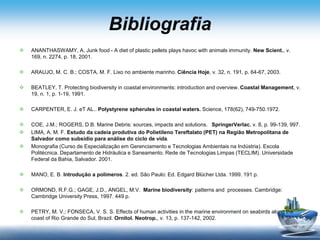 Bibliografia
 ANANTHASWAMY, A. Junk food - A diet of plastic pellets plays havoc with animals immunity. New Scient., v.
169, n. 2274, p. 18, 2001.
 ARAUJO, M. C. B.; COSTA, M. F. Lixo no ambiente marinho. Ciência Hoje, v. 32, n. 191, p. 64-67, 2003.
 BEATLEY, T. Protecting biodiversity in coastal environments: introduction and overview. Coastal Management, v.
19, n. 1, p. 1-19, 1991.
 CARPENTER, E. J. eT AL.. Polystyrene spherules in coastal waters. Science, 178(62), 749-750.1972.
 COE, J.M.; ROGERS, D.B. Marine Debris: sources, impacts and solutions. SpringerVerlac, v. 8, p. 99-139, 997.
 LIMA, A. M. F. Estudo da cadeia produtiva do Polietileno Tereftalato (PET) na Região Metropolitana de
Salvador como subsídio para análise do ciclo de vida.
 Monografia (Curso de Especialização em Gerenciamento e Tecnologias Ambientais na Indústria). Escola
Politécnica. Departamento de Hidráulica e Saneamento. Rede de Tecnologias Limpas (TECLIM). Universidade
Federal da Bahia, Salvador. 2001.
 MANO, E. B. Introdução a polímeros. 2. ed. São Paulo: Ed. Edgard Blücher Ltda. 1999. 191 p.
 ORMOND, R.F.G.; GAGE, J.D., ANGEL, M.V. Marine biodiversity: patterns and processes. Cambridge:
Cambridge University Press, 1997. 449 p.
 PETRY, M. V.; FONSECA, V. S. S. Effects of human activities in the marine environment on seabirds along the
coast of Rio Grande do Sul, Brazil. Ornitol. Neotrop., v. 13, p. 137-142, 2002.
 