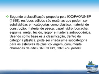  Segundo a classificação proposta pela IOC/FAO/UNEP
(1989), resíduos sólidos são matérias que podem ser
subdivididas em categorias como plástico, material de
construção, material de pesca, papel, vidro, borracha,
espuma, metal, tecido, isopor e madeira antropogênica.
Usando como base esta classificação, dentro da
categoria plástica, pode ser criada uma subcategoria
para as esférulas de plástico virgem, comumente
chamadas de nibs (GREGORY, 1978) ou pellets.
 