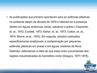  As publicações que primeiro apontaram para as esférulas plásticas
no ambiente datam da década de 1970 e referiam-se à presença
destes em águas oceânicas, baías, estuários e praias ( Carpenter,
et. al., 1972; Cundell, 1973; Kartar, et. al., 1973; Colton, et. al.,
1974; Morris, et.al., 1974). Em seguida, estudos realizados
especificamente sinalizavam a contaminação por pequenas
esférulas plásticas em praias e em águas costeiras da Nova
Zelândia, defendendo a idéia de que estes eram provenientes das
regiões industrializadas do hemisfério norte (Gregory, 1977;1978).
 