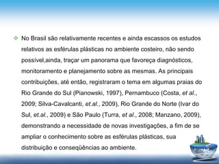  No Brasil são relativamente recentes e ainda escassos os estudos
relativos as esférulas plásticas no ambiente costeiro, não sendo
possível,ainda, traçar um panorama que favoreça diagnósticos,
monitoramento e planejamento sobre as mesmas. As principais
contribuições, até então, registraram o tema em algumas praias do
Rio Grande do Sul (Pianowski, 1997), Pernambuco (Costa, et al.,
2009; Silva-Cavalcanti, et.al., 2009), Rio Grande do Norte (Ivar do
Sul, et.al., 2009) e São Paulo (Turra, et al., 2008; Manzano, 2009),
demonstrando a necessidade de novas investigações, a fim de se
ampliar o conhecimento sobre as esférulas plásticas, sua
distribuição e conseqüências ao ambiente.
 