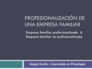 PROFESIONALIZACIÓN DE UNA EMPRESA FAMILIAR Sergio Cortés – Licenciado en Psicología Empresa familiar profesionalizada  & Empresa familiar no profesionalizada 