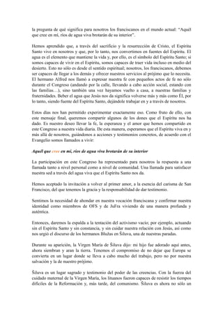 la pregunta de qué significa para nosotros los franciscanos en el mundo actual: “Aquél
que cree en mí, ríos de agua viva brotarán de su interior”.
Hemos aprendido que, a través del sacrificio y la resurrección de Cristo, el Espíritu
Santo vive en nosotros y que, por lo tanto, nos convertimos en fuentes del Espíritu. El
agua es el elemento que mantiene la vida y, por ello, es el símbolo del Espíritu Santo; si
somos capaces de vivir en el Espíritu, somos capaces de traer vida incluso en medio del
desierto. Esto no sólo es desde el sentido espiritual; nosotros, los franciscanos, debemos
ser capaces de llegar a los demás y ofrecer nuestros servicios al prójimo que lo necesita.
El hermano Alfred nos llamó a expresar nuestra fe con pequeños actos de fe no sólo
durante el Congreso (andando por la calle, llevando a cabo acción social, estando con
las familias…), sino también una vez hayamos vuelto a casa, a nuestras familias y
fraternidades. Beber el agua que Jesús nos da significa volverse más y más como Él, por
lo tanto, siendo fuente del Espíritu Santo, dejándole trabajar en y a través de nosotros.
Estos días nos han permitido experimentar exactamente eso. Como fruto de ello, con
este mensaje final, queremos compartir algunos de los dones que el Espíritu nos ha
dado. Es nuestro deseo llevar la fe, la esperanza y el amor que hemos compartido en
este Congreso a nuestra vida diaria. De esta manera, esperamos que el Espíritu viva en y
más allá de nosotros, guiándonos a acciones y testimonios concretos, de acuerdo con el
Evangelio somos llamados a vivir:
Aquél que cree en mí, ríos de agua viva brotarán de su interior
La participación en este Congreso ha representado para nosotros la respuesta a una
llamada tanto a nivel personal como a nivel de comunidad. Una llamada para satisfacer
nuestra sed a través del agua viva que el Espíritu Santo nos da.
Hemos aceptado la invitación a volver al primer amor, a la esencia del carisma de San
Francisco, del que tenemos la gracia y la responsabilidad de dar testimonio.
Sentimos la necesidad de ahondar en nuestra vocación franciscana y confirmar nuestra
identidad como miembros de OFS y de JuFra viviendo de una manera profunda y
auténtica.
Entonces, daremos la espalda a la tentación del activismo vacío; por ejemplo, actuando
sin el Espíritu Santo y sin constancia, y sin cuidar nuestra relación con Jesús, así como
nos urgió el discurso de los hermanos Blužas en Šiluva, una de nuestras paradas.
Durante su aparición, la Virgen María de Šiluva dijo: mi hijo fue adorado aquí antes,
ahora siembran y aran la tierra. Tenemos el compromiso de no dejar que Europa se
convierta en un lugar donde se lleva a cabo mucho del trabajo, pero no por nuestra
salvación y la de nuestro prójimo.
Šiluva es un lugar sagrado y testimonio del poder de las creencias. Con la fuerza del
cuidado maternal de la Virgen María, los lituanos fueron capaces de resistir los tiempos
difíciles de la Reformación y, más tarde, del comunismo. Šiluva es ahora no sólo un
 