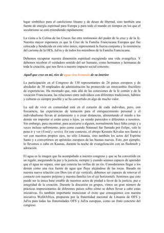 lugar simbólico para el catolicismo lituano y de deseo de libertad, sino también una
fuente de energía espiritual para Europa y para todo el mundo en tiempos en los que el
secularismo se está extendiendo rápidamente.
La visita a la Colina de las Cruces fue otro testimonio del poder de la cruz y de la fe.
Nuestra mayor esperanza es que la Cruz de la Familia Franciscana Europea que fue
colocada y bendecida en este sitio único, representará la fuerza conjunta y la resistencia
del carisma de la OFS, JuFra y de todos los miembros de la Familia Franciscana.
Debemos recuperar nuestra dimensión espiritual escogiendo una vida evangélica. Y
debemos recobrar el verdadero sentido del ser humano, como hermanos y hermanas de
toda la creación, que nos lleva a nuestro impacto social concreto.
Aquél que cree en mí, ríos de agua viva brotarán de su interior
La participación en el Congreso de 130 representantes de 24 países europeos y de
alrededor de 30 empleados de administración ha promovido un intercambio fructífero
de experiencias. Ha mostrado que, más allá de las conexiones de la fe común y de la
vocación Franciscana, las relaciones entre individuos con diferentes tradiciones, hábitos
y culturas es siempre posible y se ha convertido en algo de mucho valor.
La sed de vivir en comunidad está en el corazón de cada individuo, pero, con
frecuencia, las experiencias de tentación para el enriquecimiento personal y el
individualismo llevan al aislamiento y a crear distancias, alimentando el miedo a los
demás sin importar si están cerca o lejos, ya siendo parecidos o diferentes a nosotros.
Sin embargo, para encontrar, para acercarse a alguien, normalmente hace falta coraje y a
veces incluso sufrimiento, pero como cuando Natanael fue llamado por Felipe, vale la
pena ir y ver (Venid y veréis). En este contexto, el obispo Kestutis Kévalas nos llamó a
ver con nuestros propios ojos, no sólo Lituania, sino también los actos del Espíritu
Santo y a convertirnos en apóstoles europeos de las buenas nuevas. Esto, por ejemplo,
lo llevamos a cabo en Kaunas, durante la noche de evangelización con un flashmob y
adoración.
El agua es la imagen que ha acompañado a nuestro congreso y que se ha convertido en
un regalo, asegurando la paz y la justicia, siempre y cuando seamos capaces de aprender
que el agua no separa, sino que conecta las orillas de un río. Consideramos llegar a los
demás como una rica fuente de agua que fluye alejándose de las rocas. Basado en
nuestra nueva relación con Dios (en el eje vertical), debemos ser capaces de renovar el
contacto con nuestro prójimo y nuestra familia (en el eje horizontal). Sentimos que esto
puede ser la única base estable de nuestros actos de piedad a favor de la justicia, paz e
integridad de la creación. Durante la discusión en grupos, vimos un gran número de
prácticas impresionantes de diferentes países sobre cómo se deben llevar a cabo estas
iniciativas. Es también importante mencionar el éxito que conseguimos con nuestra
iniciativa Well4Africa, propuesta por la fraternidad nacional de Lituania de OFS y
JuFra para todas las fraternidades OFS y JuFra europeas, como un fruto concreto del
congreso.
 