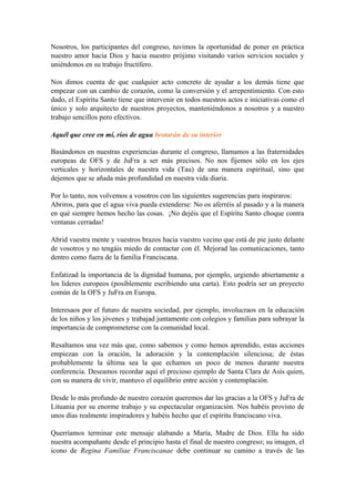 Nosotros, los participantes del congreso, tuvimos la oportunidad de poner en práctica
nuestro amor hacia Dios y hacia nuestro prójimo visitando varios servicios sociales y
uniéndonos en su trabajo fructífero.
Nos dimos cuenta de que cualquier acto concreto de ayudar a los demás tiene que
empezar con un cambio de corazón, como la conversión y el arrepentimiento. Con esto
dado, el Espíritu Santo tiene que intervenir en todos nuestros actos e iniciativas como el
único y solo arquitecto de nuestros proyectos, manteniéndonos a nosotros y a nuestro
trabajo sencillos pero efectivos.
Aquél que cree en mí, ríos de agua brotarán de su interior
Basándonos en nuestras experiencias durante el congreso, llamamos a las fraternidades
europeas de OFS y de JuFra a ser más precisos. No nos fijemos sólo en los ejes
verticales y horizontales de nuestra vida (Tau) de una manera espiritual, sino que
dejemos que se añada más profundidad en nuestra vida diaria.
Por lo tanto, nos volvemos a vosotros con las siguientes sugerencias para inspiraros:
Abriros, para que el agua viva pueda extenderse: No os aferréis al pasado y a la manera
en qué siempre hemos hecho las cosas. ¡No dejéis que el Espíritu Santo choque contra
ventanas cerradas!
Abrid vuestra mente y vuestros brazos hacia vuestro vecino que está de pie justo delante
de vosotros y no tengáis miedo de contactar con él. Mejorad las comunicaciones, tanto
dentro como fuera de la familia Franciscana.
Enfatizad la importancia de la dignidad humana, por ejemplo, urgiendo abiertamente a
los líderes europeos (posiblemente escribiendo una carta). Esto podría ser un proyecto
común de la OFS y JuFra en Europa.
Interesaos por el futuro de nuestra sociedad, por ejemplo, involucraos en la educación
de los niños y los jóvenes y trabajad juntamente con colegios y familias para subrayar la
importancia de comprometerse con la comunidad local.
Resaltamos una vez más que, como sabemos y como hemos aprendido, estas acciones
empiezan con la oración, la adoración y la contemplación silenciosa; de éstas
probablemente la última sea la que echamos un poco de menos durante nuestra
conferencia. Deseamos recordar aquí el precioso ejemplo de Santa Clara de Asís quien,
con su manera de vivir, mantuvo el equilibrio entre acción y contemplación.
Desde lo más profundo de nuestro corazón queremos dar las gracias a la OFS y JuFra de
Lituania por su enorme trabajo y su espectacular organización. Nos habéis provisto de
unos días realmente inspiradores y habéis hecho que el espíritu franciscano viva.
Querríamos terminar este mensaje alabando a María, Madre de Dios. Ella ha sido
nuestra acompañante desde el principio hasta el final de nuestro congreso; su imagen, el
icono de Regina Familiae Franciscanae debe continuar su camino a través de las
 