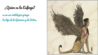 ¿Quien es la Esfinge?
es un ser mitologico griego.
Es hija de la Quimera y de Ortro.
 