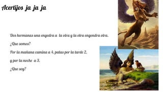 Acertijos ja ja ja
Dos hermanas una engedra a la otra y la otra engendra otra.
¿Que somos?
Por la mañana camina a 4, patas por la tarde 2,
y por la noche a 3.
¿Que soy?
 