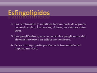 4. Los cerebrósidos y sulfátidos forman parte de órganos
como el cerebro, los nervios, el bazo, los riñones entre
otros.
5. Los gangliósidos aparecen en células ganglionares del
sistema nervioso y en tejidos no nerviosos.
6. Se les atribuye participación en la transmisión del
impulso nervioso.
 