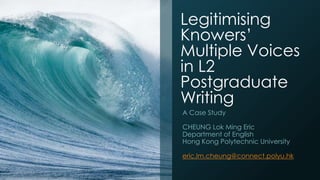 Legitimising
Knowers’
Multiple Voices
in L2
Postgraduate
Writing
A Case Study
CHEUNG Lok Ming Eric
Department of English
Hong Kong Polytechnic University
eric.lm.cheung@connect.polyu.hk
 