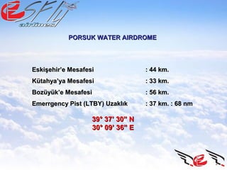PORSUK WATER AIRDROMEPORSUK WATER AIRDROME
Eskişehir’e MesafesiEskişehir’e Mesafesi : 44 km.: 44 km.
Kütahya’ya MesafesiKütahya’ya Mesafesi : 33 km.: 33 km.
Bozüyük’e MesafesiBozüyük’e Mesafesi : 56 km.: 56 km.
Emerrgency Pist (LTBY) UzaklıkEmerrgency Pist (LTBY) Uzaklık : 37 km. : 68 nm: 37 km. : 68 nm
39° 37’ 30” N39° 37’ 30” N
30° 09’ 36” E30° 09’ 36” E
 