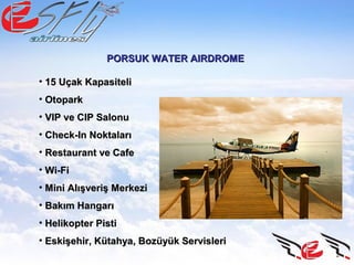 PORSUK WATER AIRDROMEPORSUK WATER AIRDROME
• 15 Uçak Kapasiteli15 Uçak Kapasiteli
• OtoparkOtopark
• VIP ve CIP SalonuVIP ve CIP Salonu
• Check-In NoktalarıCheck-In Noktaları
• Restaurant ve CafeRestaurant ve Cafe
• Wi-FiWi-Fi
• Mini Alışveriş MerkeziMini Alışveriş Merkezi
• Bakım HangarıBakım Hangarı
• Helikopter PistiHelikopter Pisti
• Eskişehir, Kütahya, Bozüyük ServisleriEskişehir, Kütahya, Bozüyük Servisleri
 