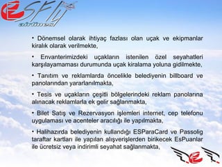• Dönemsel olarak ihtiyaç fazlası olan uçak ve ekipmanlar
kiralık olarak verilmekte,
• Envanterimizdeki uçakların istenilen özel seyahatleri
karşılayamaması durumunda uçak kiralama yoluna gidilmekte,
• Tanıtım ve reklamlarda öncelikle belediyenin billboard ve
panolarından yararlanılmakta,
• Tesis ve uçakların çeşitli bölgelerindeki reklam panolarına
alınacak reklamlarla ek gelir sağlanmakta,
• Bilet Satış ve Rezervasyon işlemleri internet, cep telefonu
uygulaması ve acenteler aracılığı ile yapılmakta,
• Halihazırda belediyenin kullandığı ESParaCard ve Passolig
taraftar kartları ile yapılan alışverişlerden birikecek EsPuanlar
ile ücretsiz veya indirimli seyahat sağlanmakta,
 