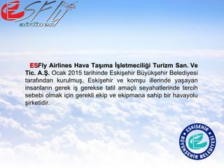 ESESFly Airlines Hava Taşıma İşletmeciliği Turizm San. VeFly Airlines Hava Taşıma İşletmeciliği Turizm San. Ve
Tic. A.Ş.Tic. A.Ş. Ocak 2015 tarihinde Eskişehir Büyükşehir Belediyesi
tarafından kurulmuş, Eskişehir ve komşu illerinde yaşayan
insanların gerek iş gerekse tatil amaçlı seyahatlerinde tercih
sebebi olmak için gerekli ekip ve ekipmana sahip bir havayolu
şirketidir.
 